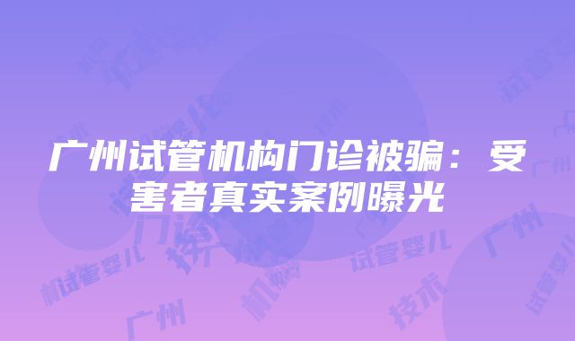 广州试管机构门诊被骗：受害者真实案例曝光