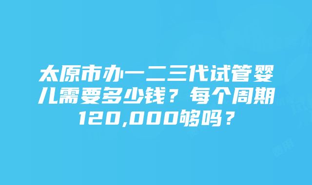 太原市办一二三代试管婴儿需要多少钱？每个周期120,000够吗？