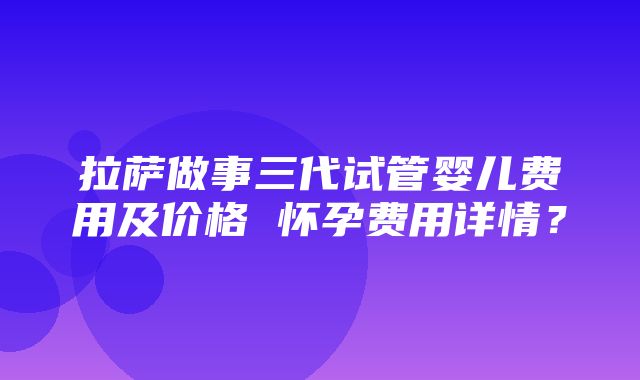 拉萨做事三代试管婴儿费用及价格 怀孕费用详情？