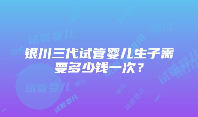 银川三代试管婴儿生子需要多少钱一次？