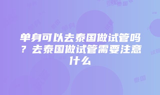 单身可以去泰国做试管吗？去泰国做试管需要注意什么