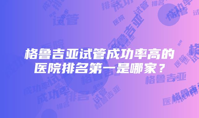 格鲁吉亚试管成功率高的医院排名第一是哪家？