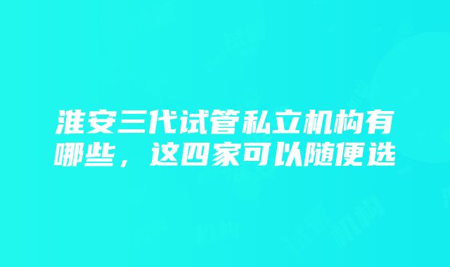 淮安三代试管私立机构有哪些，这四家可以随便选