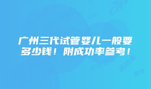 广州三代试管婴儿一般要多少钱！附成功率参考！