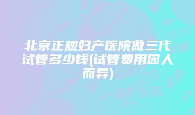 北京正规妇产医院做三代试管多少钱(试管费用因人而异)