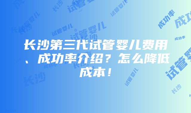 长沙第三代试管婴儿费用、成功率介绍？怎么降低成本！