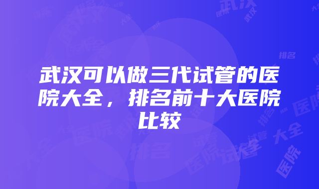 武汉可以做三代试管的医院大全，排名前十大医院比较