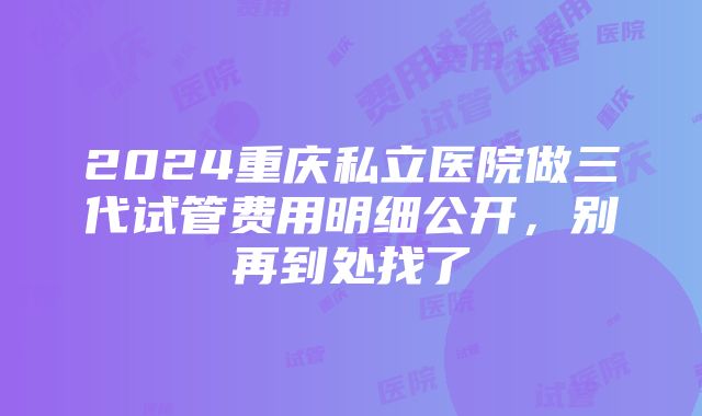 2024重庆私立医院做三代试管费用明细公开，别再到处找了