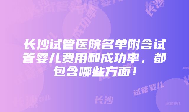 长沙试管医院名单附含试管婴儿费用和成功率，都包含哪些方面！