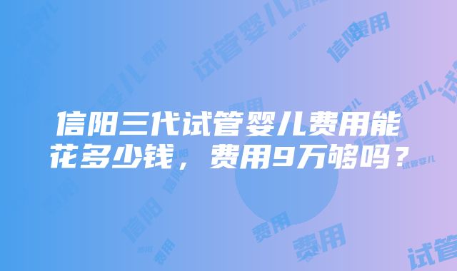 信阳三代试管婴儿费用能花多少钱，费用9万够吗？