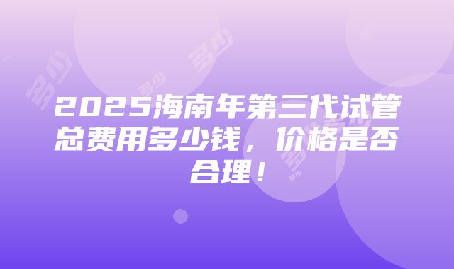 2025海南年第三代试管总费用多少钱，价格是否合理！