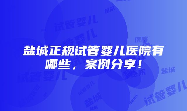 盐城正规试管婴儿医院有哪些，案例分享！