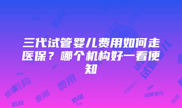 三代试管婴儿费用如何走医保？哪个机构好一看便知