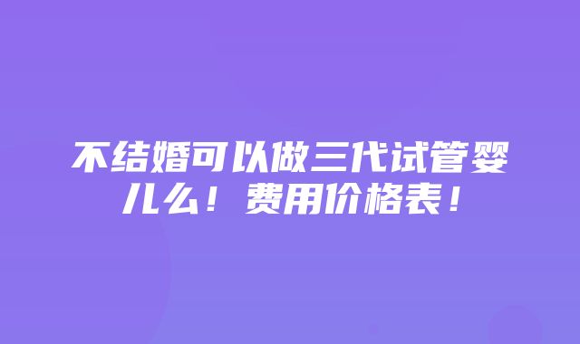 不结婚可以做三代试管婴儿么！费用价格表！