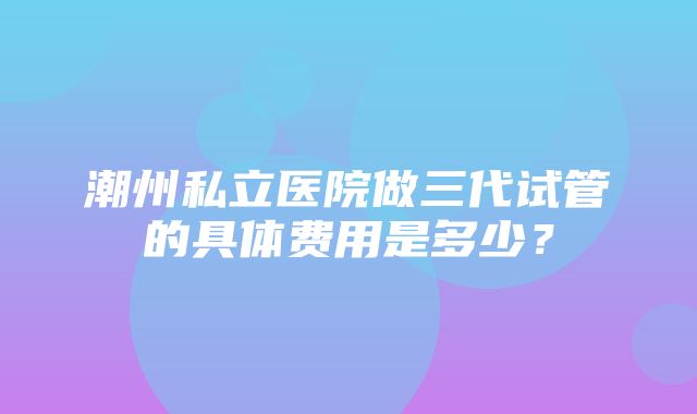 潮州私立医院做三代试管的具体费用是多少？