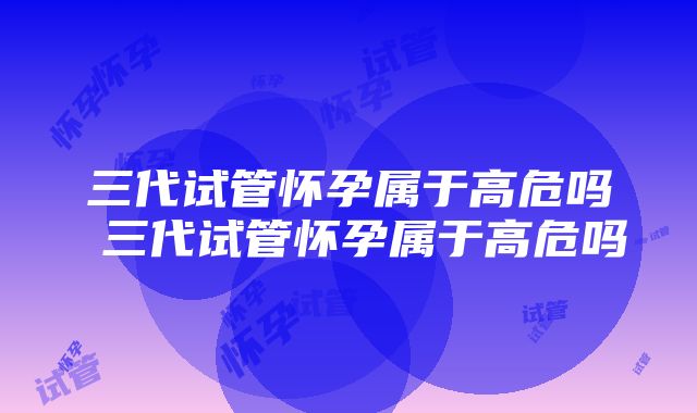 三代试管怀孕属于高危吗 三代试管怀孕属于高危吗