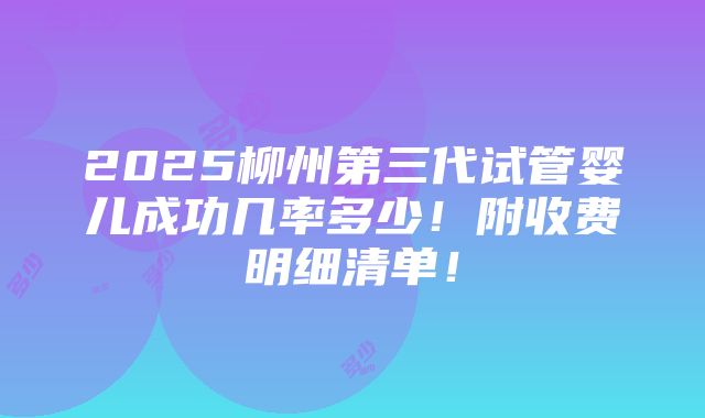 2025柳州第三代试管婴儿成功几率多少！附收费明细清单！