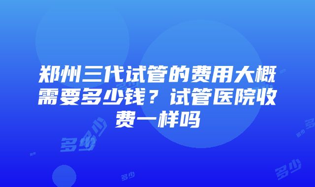 郑州三代试管的费用大概需要多少钱？试管医院收费一样吗