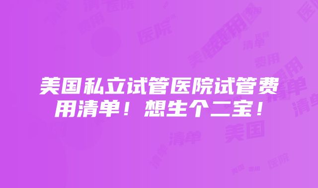 美国私立试管医院试管费用清单！想生个二宝！