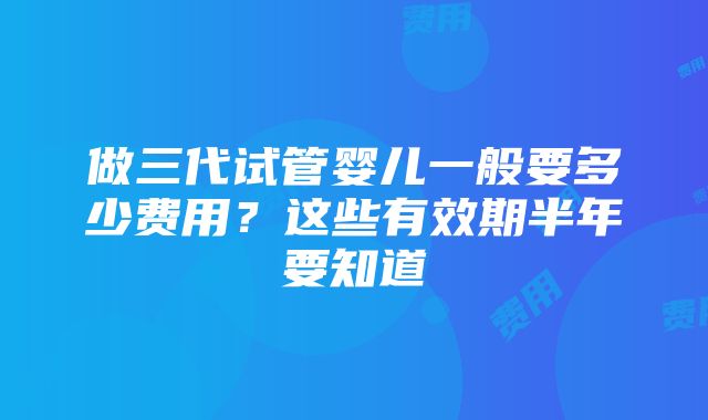 做三代试管婴儿一般要多少费用？这些有效期半年要知道