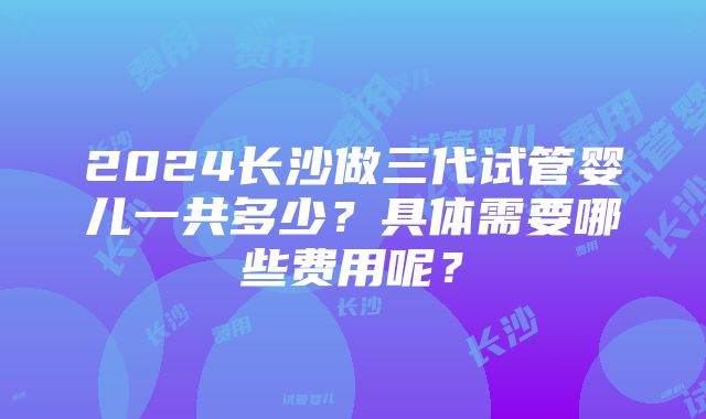 2024长沙做三代试管婴儿一共多少？具体需要哪些费用呢？