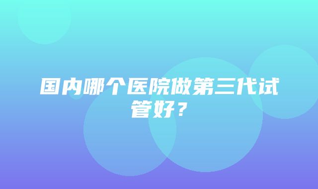 国内哪个医院做第三代试管好？