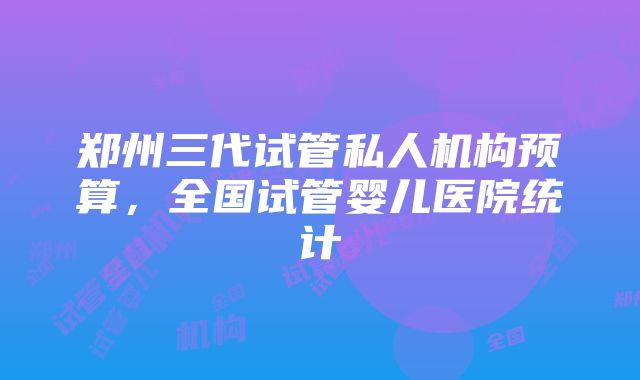 郑州三代试管私人机构预算，全国试管婴儿医院统计