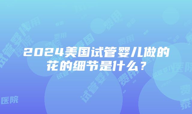 2024美国试管婴儿做的花的细节是什么？