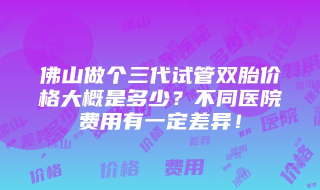 佛山做个三代试管双胎价格大概是多少？不同医院费用有一定差异！