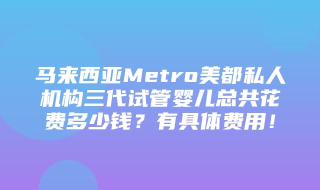 马来西亚Metro美都私人机构三代试管婴儿总共花费多少钱？有具体费用！