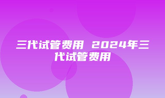 三代试管费用 2024年三代试管费用