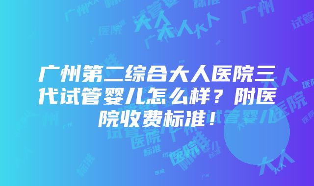 广州第二综合大人医院三代试管婴儿怎么样？附医院收费标准！