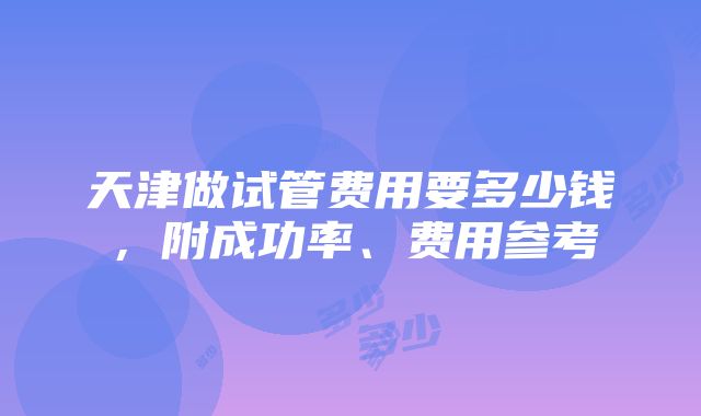 天津做试管费用要多少钱，附成功率、费用参考