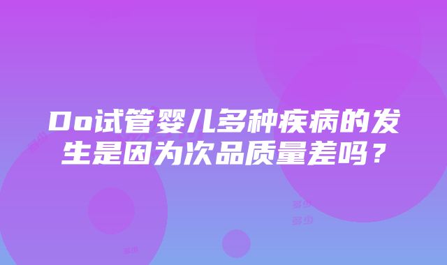 Do试管婴儿多种疾病的发生是因为次品质量差吗？