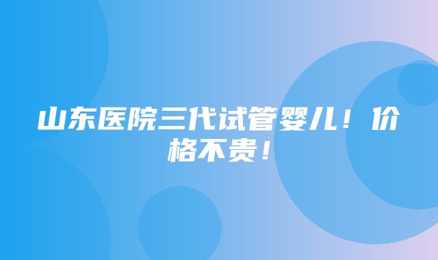 山东医院三代试管婴儿！价格不贵！