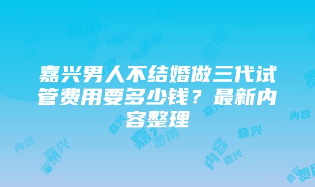 嘉兴男人不结婚做三代试管费用要多少钱？最新内容整理