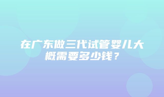 在广东做三代试管婴儿大概需要多少钱？