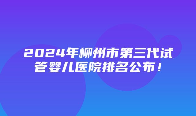 2024年柳州市第三代试管婴儿医院排名公布！