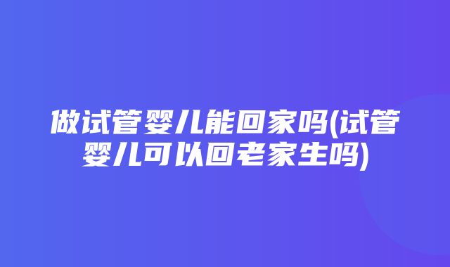 做试管婴儿能回家吗(试管婴儿可以回老家生吗)