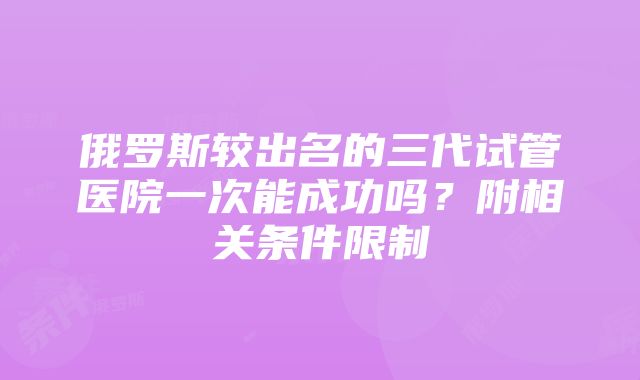 俄罗斯较出名的三代试管医院一次能成功吗？附相关条件限制