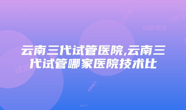 云南三代试管医院,云南三代试管哪家医院技术比