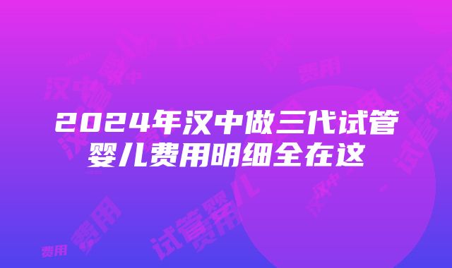 2024年汉中做三代试管婴儿费用明细全在这