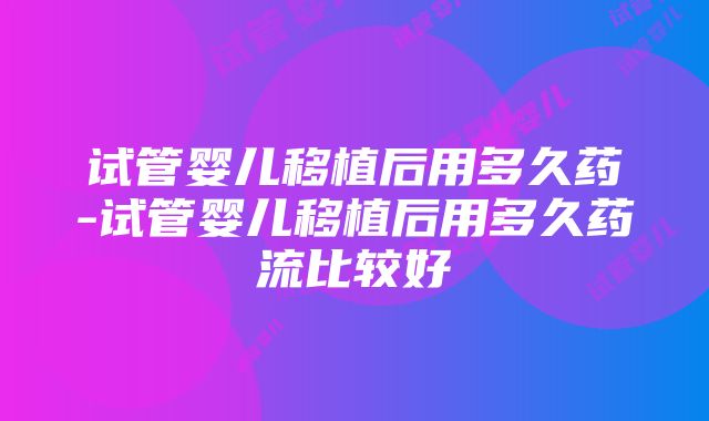 试管婴儿移植后用多久药-试管婴儿移植后用多久药流比较好