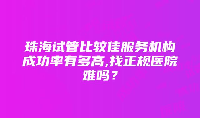 珠海试管比较佳服务机构成功率有多高,找正规医院难吗？