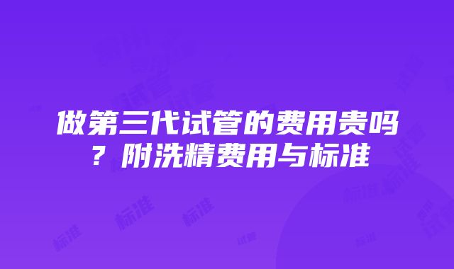 做第三代试管的费用贵吗？附洗精费用与标准