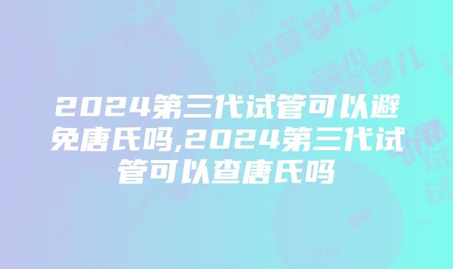 2024第三代试管可以避免唐氏吗,2024第三代试管可以查唐氏吗