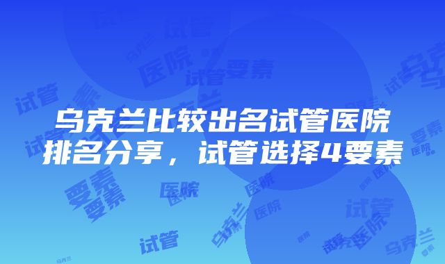 乌克兰比较出名试管医院排名分享，试管选择4要素