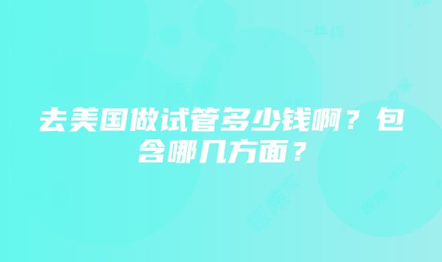 去美国做试管多少钱啊？包含哪几方面？