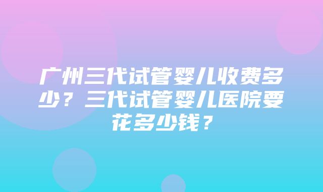 广州三代试管婴儿收费多少？三代试管婴儿医院要花多少钱？