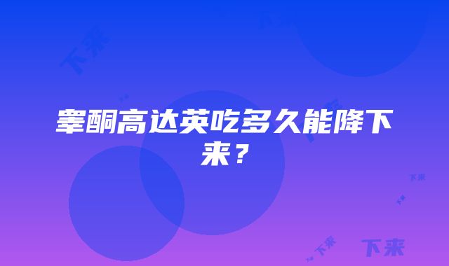 睾酮高达英吃多久能降下来？